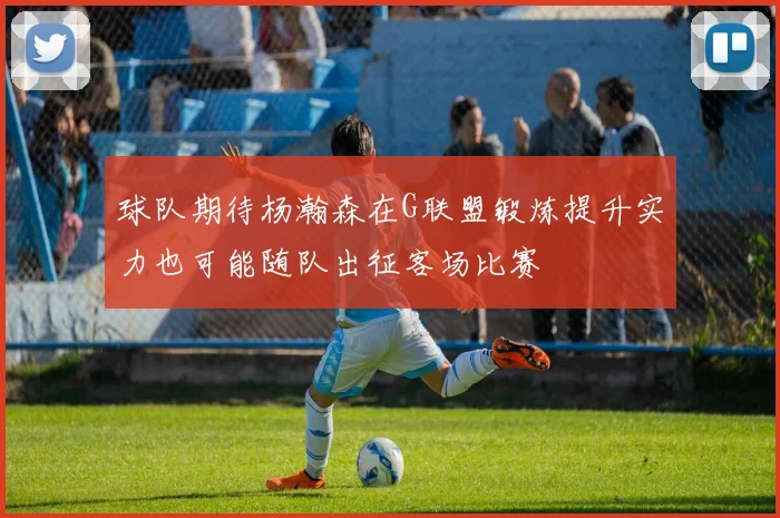 球队期待杨瀚森在G联盟锻炼提升实力也可能随队出征客场比赛