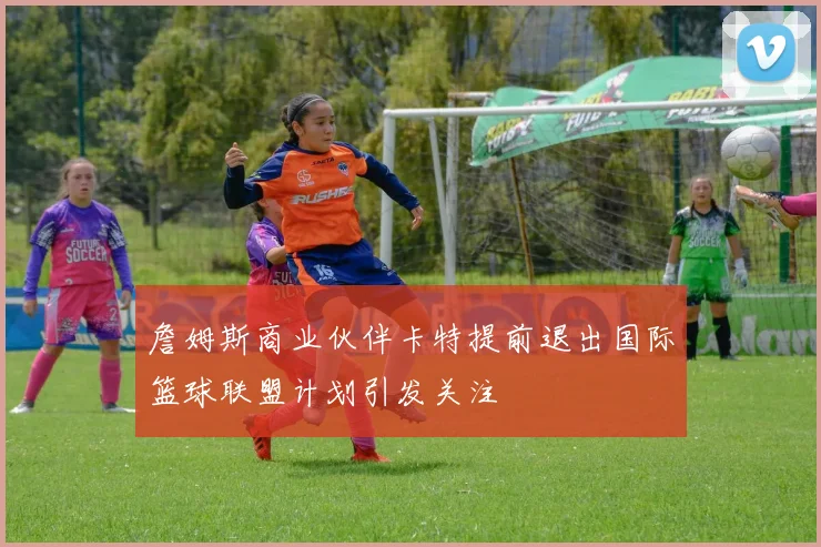 詹姆斯商业伙伴卡特提前退出国际篮球联盟计划引发关注