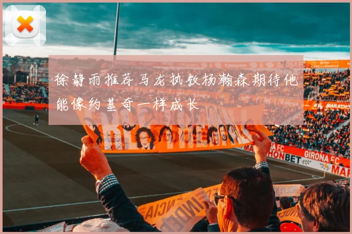 徐静雨推荐马龙执教杨瀚森期待他能像约基奇一样成长