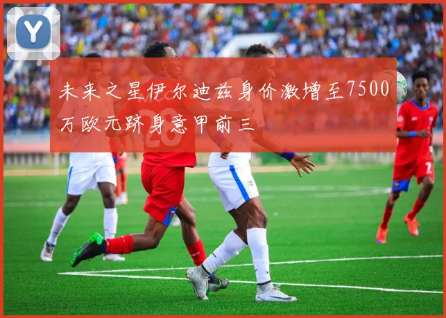 未来之星伊尔迪兹身价激增至7500万欧元跻身意甲前三