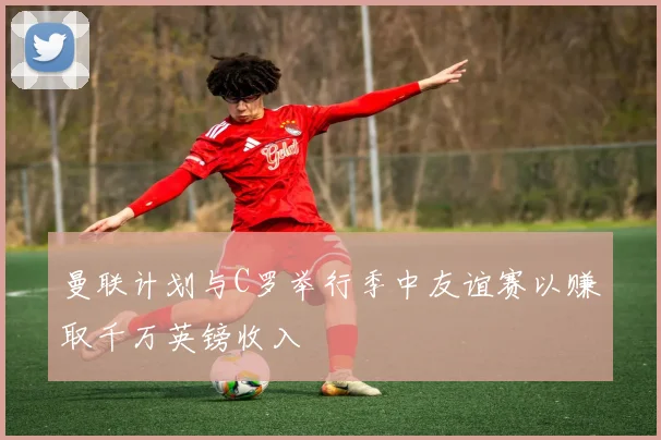 曼联计划与C罗举行季中友谊赛以赚取千万英镑收入