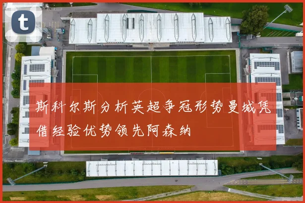 斯科尔斯分析英超争冠形势曼城凭借经验优势领先阿森纳