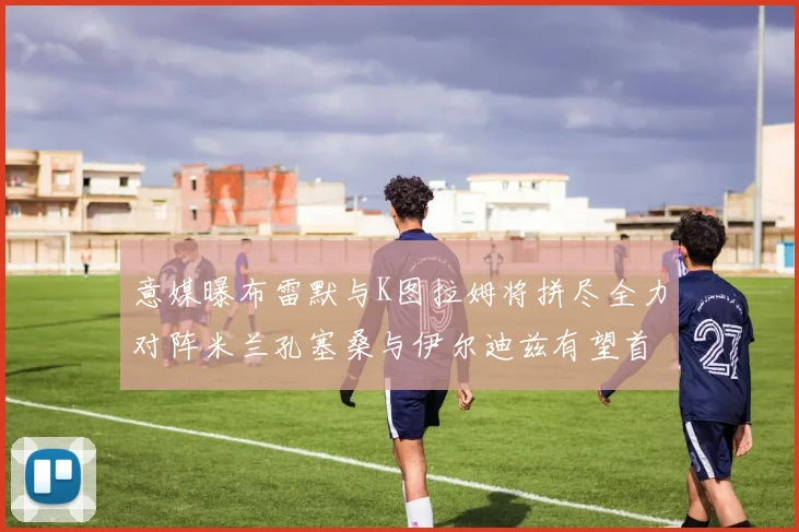 意媒曝布雷默与K图拉姆将拼尽全力对阵米兰孔塞桑与伊尔迪兹有望首发出战