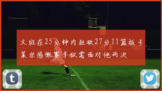 文班在25分钟内狂砍27分11篮板卡莱尔感慨赛季仅需面对他两次