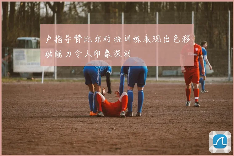 卢指导赞比尔对抗训练表现出色移动能力令人印象深刻