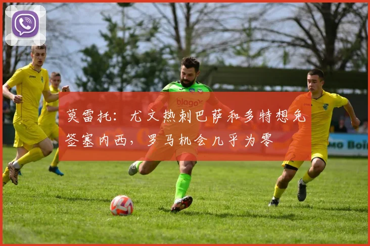 莫雷托：尤文热刺巴萨和多特想免签塞内西，罗马机会几乎为零