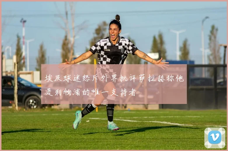 埃及球迷怒斥外界批评萨拉赫称他是利物浦的唯一支持者