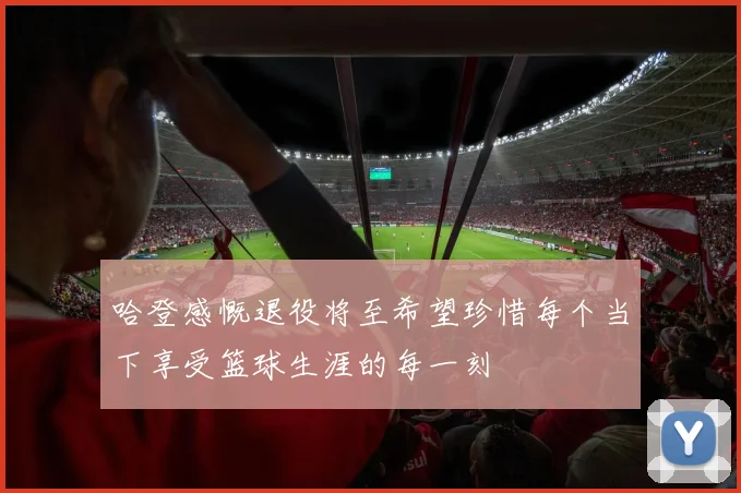 哈登感慨退役将至希望珍惜每个当下享受篮球生涯的每一刻