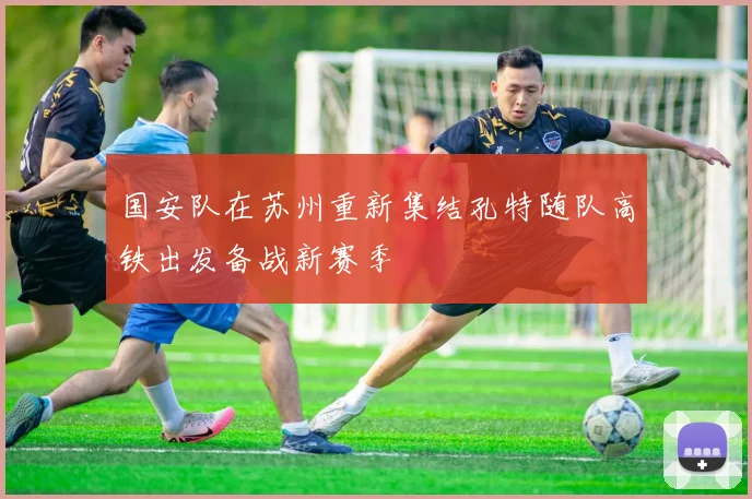 国安队在苏州重新集结孔特随队高铁出发备战新赛季